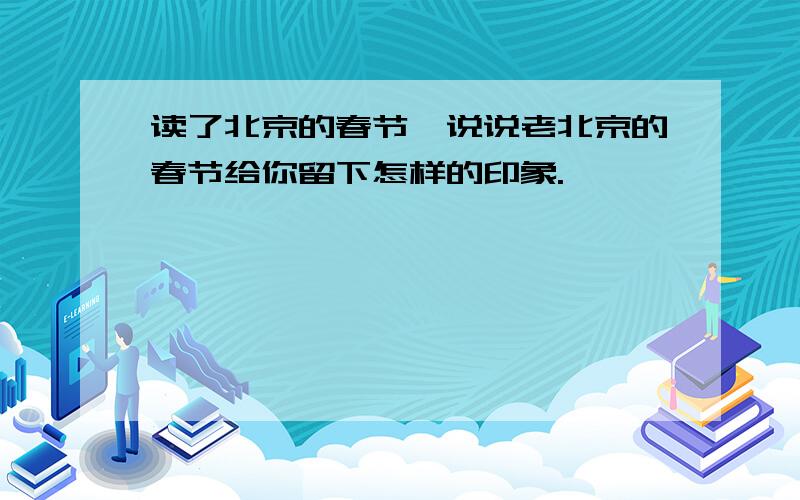 读了北京的春节,说说老北京的春节给你留下怎样的印象.