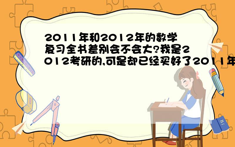 2011年和2012年的数学复习全书差别会不会大?我是2012考研的,可是却已经买好了2011年的李永乐数学复习全书,我要不要等到三月份的时候重新买一本2012年的呢?用2011的我心里不踏实,谁能告诉我