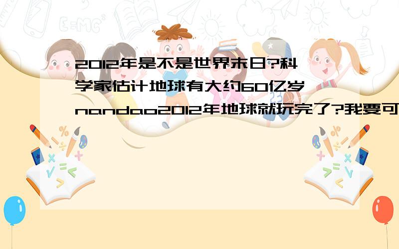 2012年是不是世界末日?科学家估计地球有大约60亿岁,nandao2012年地球就玩完了?我要可信的答案不要谣言……