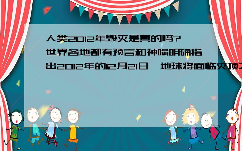 人类2012年毁灭是真的吗?世界各地都有预言和神喻明确指出2012年的12月21日,地球将面临灭顶之灾.古代玛雅人的带有预言及启示性质的日历和中国《易经》中都明确了这个日子将是人类毁灭的