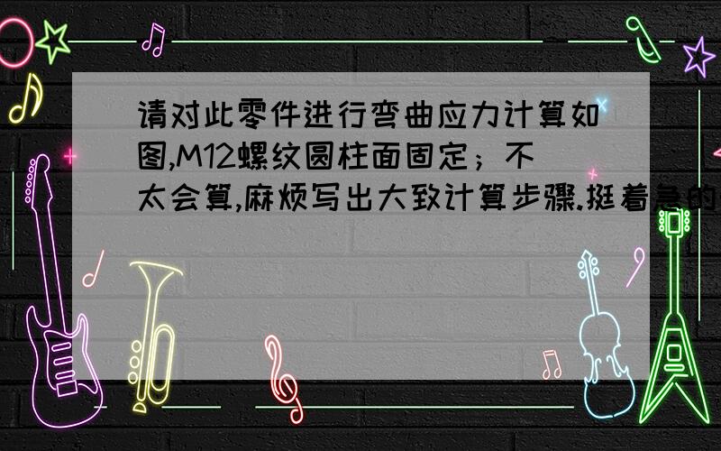 请对此零件进行弯曲应力计算如图,M12螺纹圆柱面固定；不太会算,麻烦写出大致计算步骤.挺着急的帮帮忙,