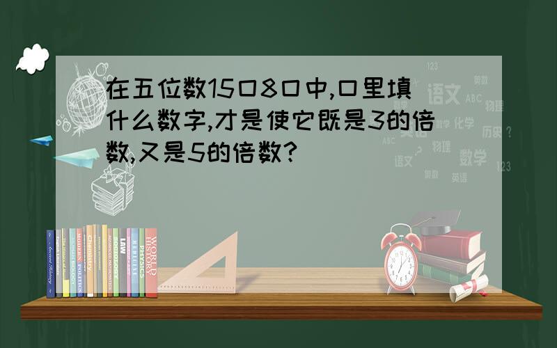 在五位数15囗8囗中,口里填什么数字,才是使它既是3的倍数,又是5的倍数?