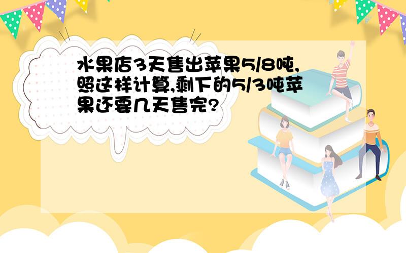 水果店3天售出苹果5/8吨,照这样计算,剩下的5/3吨苹果还要几天售完?