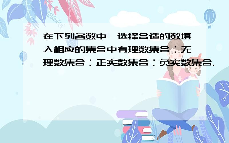 在下列各数中,选择合适的数填入相应的集合中有理数集合：无理数集合；正实数集合；负实数集合.