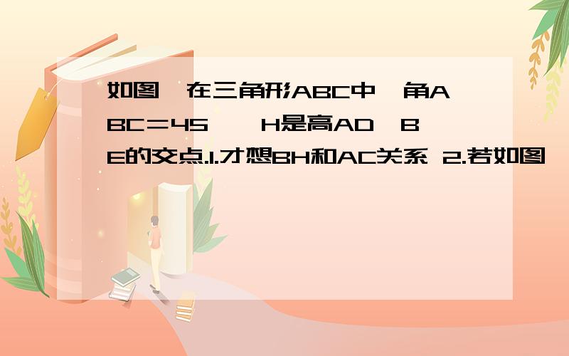 如图,在三角形ABC中,角ABC＝45°,H是高AD,BE的交点.1.才想BH和AC关系 2.若如图,在三角形ABC中,角ABC＝45°,H是高AD,BE的交点. 1.才想BH和AC关系 2.若将角A改成钝角,结论还成立吗,请说理由