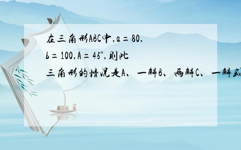 在三角形ABC中,a=80,b=100,A=45°,则此三角形的情况是A、一解B、两解C、一解或两解D、无解