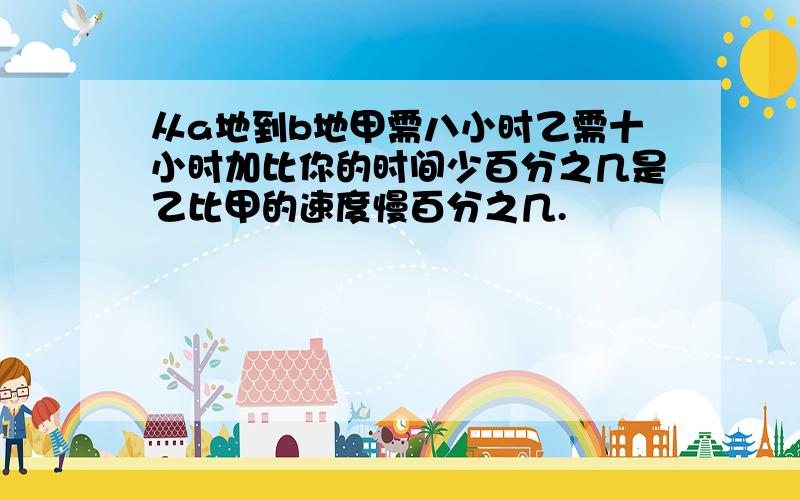 从a地到b地甲需八小时乙需十小时加比你的时间少百分之几是乙比甲的速度慢百分之几.