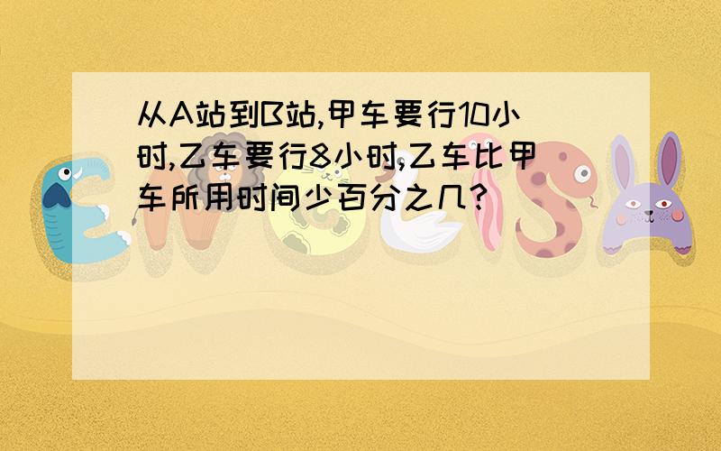 从A站到B站,甲车要行10小时,乙车要行8小时,乙车比甲车所用时间少百分之几?