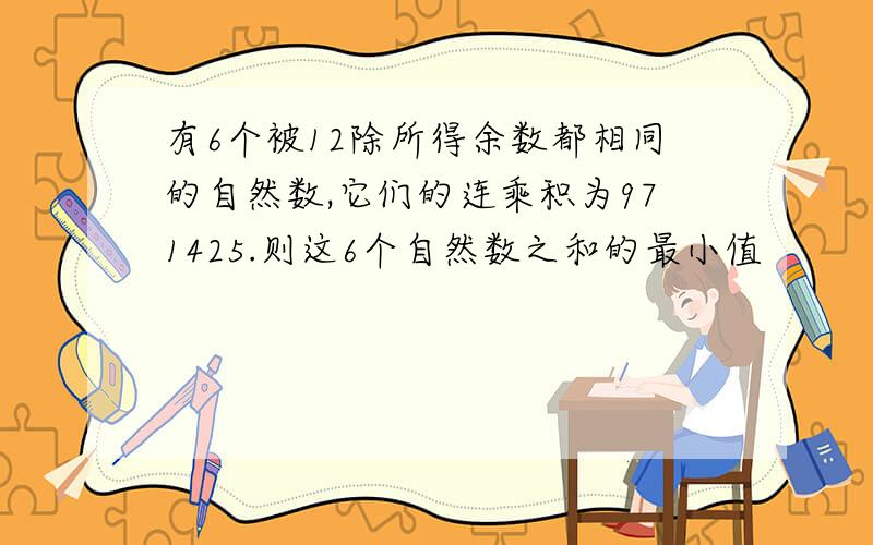 有6个被12除所得余数都相同的自然数,它们的连乘积为971425.则这6个自然数之和的最小值