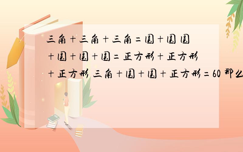 三角+三角+三角=圆+圆 圆+圆+圆+圆=正方形+正方形+正方形 三角+圆+圆+正方形=60 那么三角+圆+正方形=（ ）