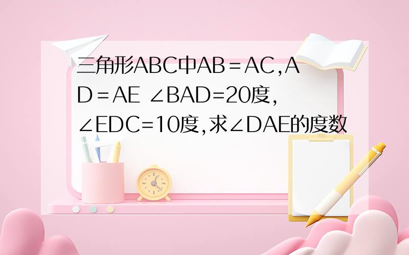 三角形ABC中AB＝AC,AD＝AE ∠BAD=20度,∠EDC=10度,求∠DAE的度数