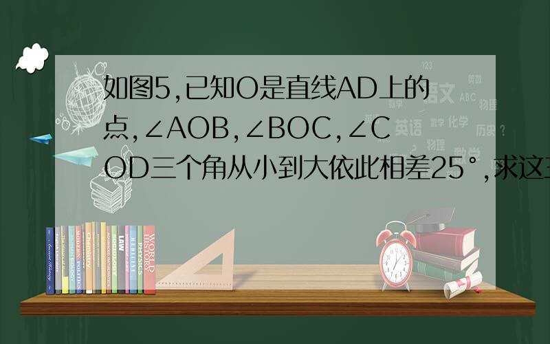 如图5,已知O是直线AD上的点,∠AOB,∠BOC,∠COD三个角从小到大依此相差25°,求这三个角的度数.