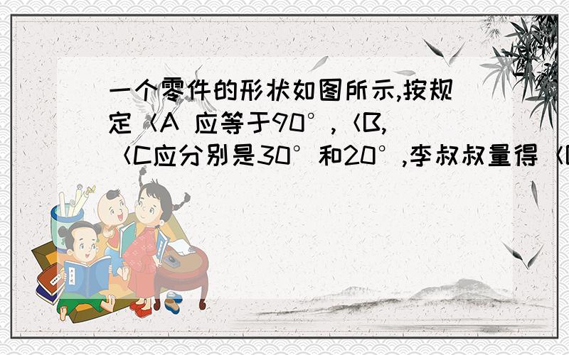 一个零件的形状如图所示,按规定＜A 应等于90°,＜B,＜C应分别是30°和20°,李叔叔量得＜B一个零件的形状如图所示,按规定＜A应等于90°,＜B,＜C应分别是30°和20°,李叔叔量得＜BCD=142º ,就判定