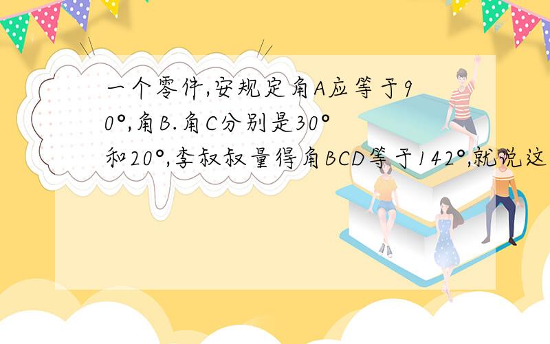 一个零件,安规定角A应等于90°,角B.角C分别是30°和20°,李叔叔量得角BCD等于142°,就说这个零件不合格,说出理由