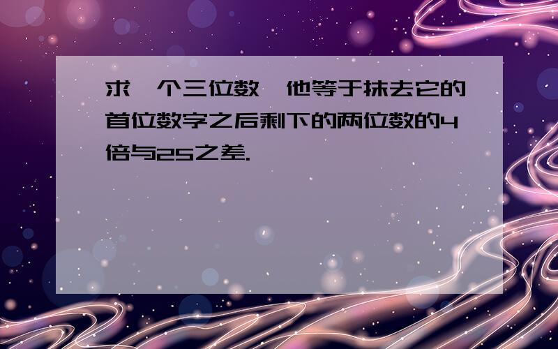 求一个三位数,他等于抹去它的首位数字之后剩下的两位数的4倍与25之差.