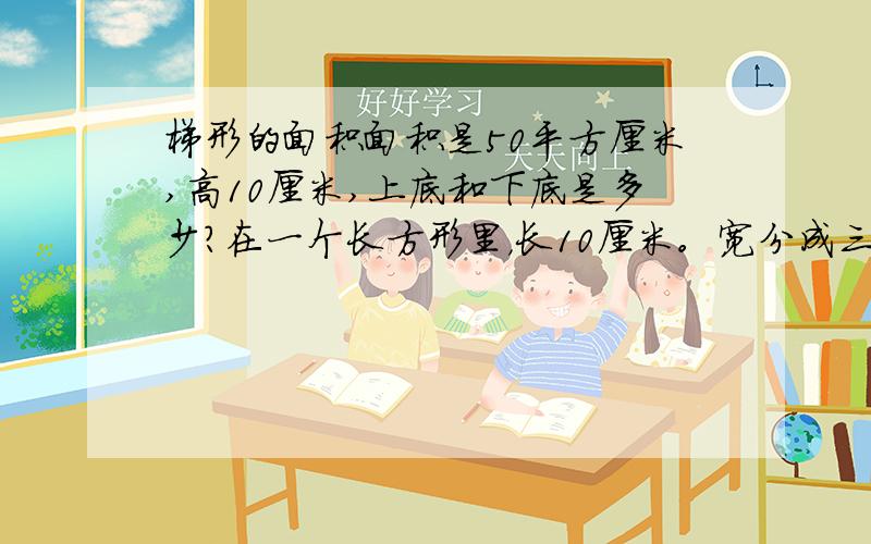 梯形的面积面积是50平方厘米,高10厘米,上底和下底是多少?在一个长方形里，长10厘米。宽分成三份，梯形的下底占两份，上底占一份。就这些条件