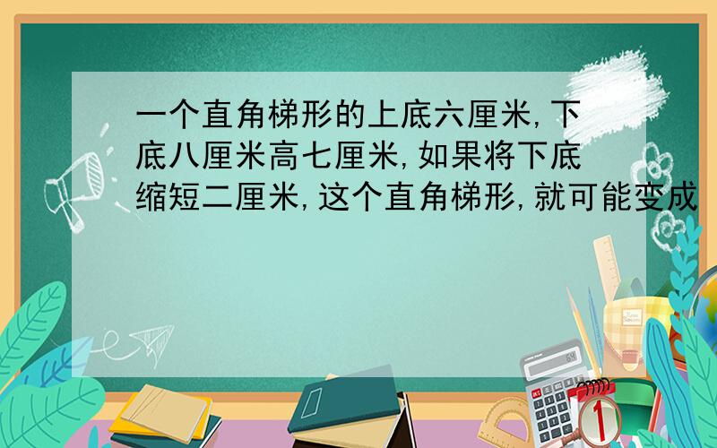 一个直角梯形的上底六厘米,下底八厘米高七厘米,如果将下底缩短二厘米,这个直角梯形,就可能变成（ ）形和（ ）形