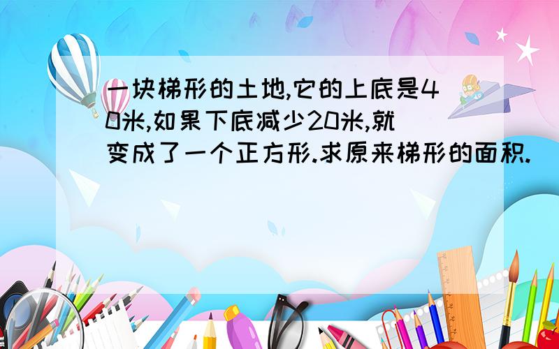 一块梯形的土地,它的上底是40米,如果下底减少20米,就变成了一个正方形.求原来梯形的面积.