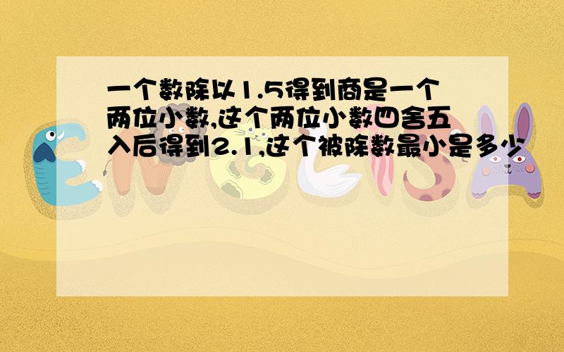 一个数除以1.5得到商是一个两位小数,这个两位小数四舍五入后得到2.1,这个被除数最小是多少