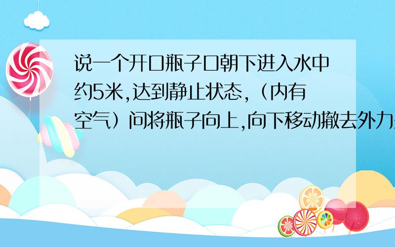 说一个开口瓶子口朝下进入水中约5米,达到静止状态,（内有空气）问将瓶子向上,向下移动撤去外力瓶子的运动情况?