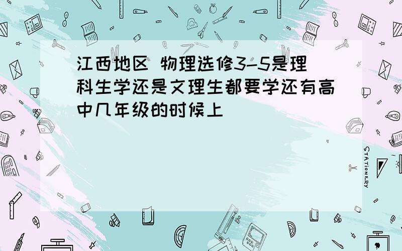 江西地区 物理选修3-5是理科生学还是文理生都要学还有高中几年级的时候上