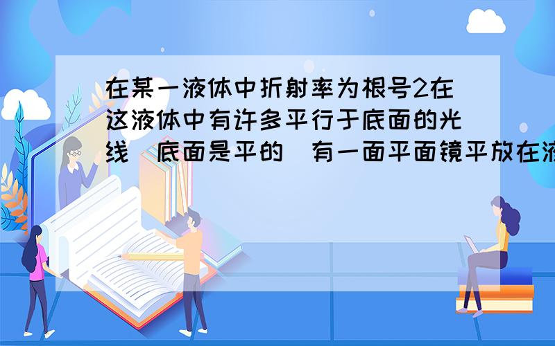 在某一液体中折射率为根号2在这液体中有许多平行于底面的光线（底面是平的）有一面平面镜平放在液体底部现使他逆时针转动使光线射出问最少偏转多少角度光线才会射出液面