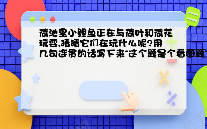 荷池里小鲤鱼正在与荷叶和荷花玩耍,猜猜它们在玩什么呢?用几句连贯的话写下来~这个题是个看图题~图片由于我等级不够不能上传~只能传到我的百度空间相册连接地址是http://hi.baidu.com/%D7%C6