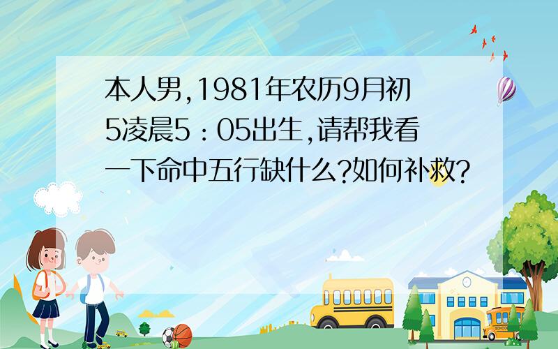 本人男,1981年农历9月初5凌晨5：05出生,请帮我看一下命中五行缺什么?如何补救?