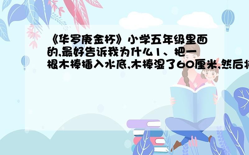 《华罗庚金杯》小学五年级里面的,最好告诉我为什么1、把一根木棒插入水底,木棒湿了60厘米,然后将木棒倒转过来再插入水底,这时木棒湿的部分比它的一半短20厘米.这根木棒长是多少?2、一