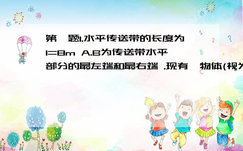 第一题1.水平传送带的长度为l=8m A.B为传送带水平部分的最左端和最右端 .现有一物体(视为质点)以v=10m/s 的初速从A 端水平地滑上水平传送带.已知物体与传送带之间的动摩擦因数为u=0.6 g=10m/s^2