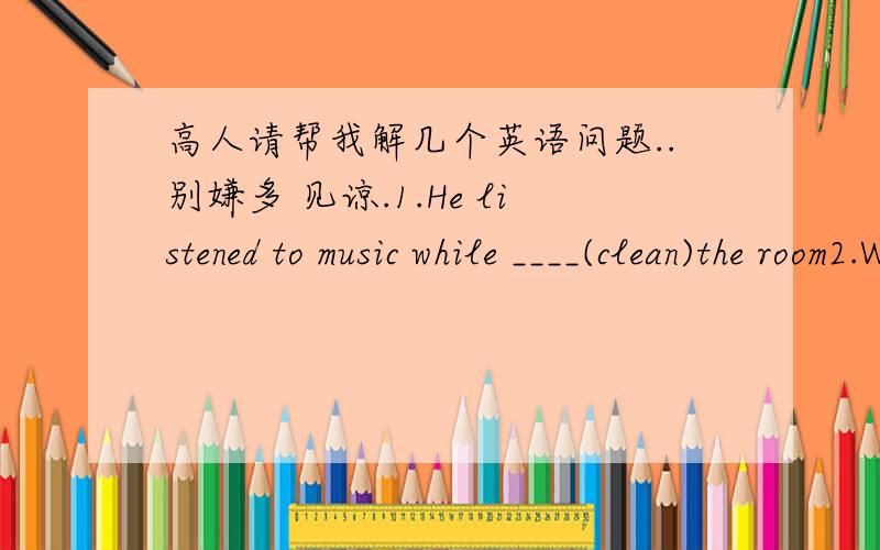 高人请帮我解几个英语问题..别嫌多 见谅.1.He listened to music while ____(clean)the room2.When i arrived ,he was not here .He must _____（leave）early.3.________（In time / at times）he found all the books he needed.4.You must pay