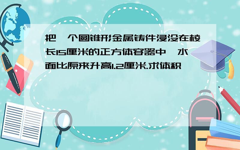 把一个圆锥形金属铸件浸没在棱长15厘米的正方体容器中,水面比原来升高1.2厘米.求体积