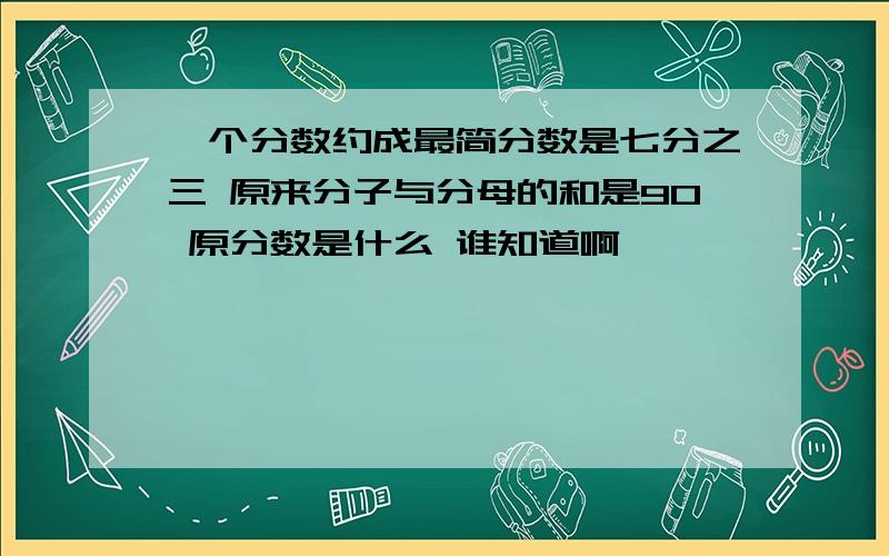 一个分数约成最简分数是七分之三 原来分子与分母的和是90 原分数是什么 谁知道啊