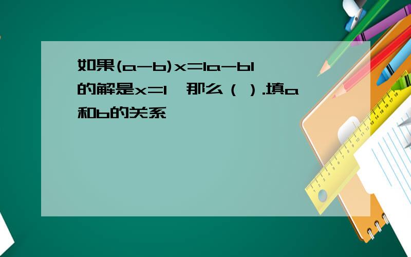 如果(a-b)x=la-bl的解是x=1,那么（）.填a和b的关系