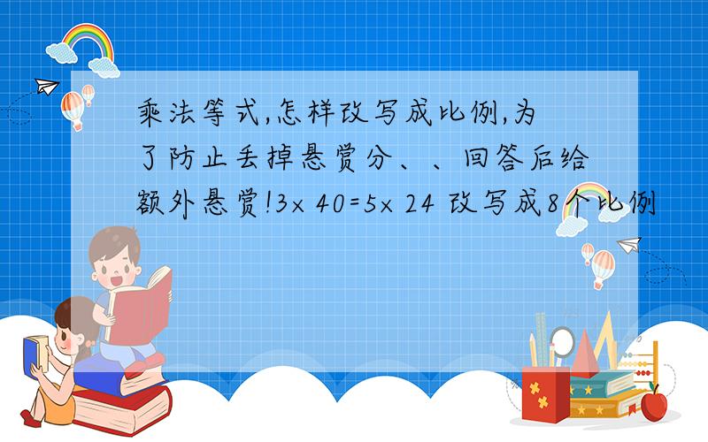 乘法等式,怎样改写成比例,为了防止丢掉悬赏分、、回答后给额外悬赏!3×40=5×24 改写成8个比例