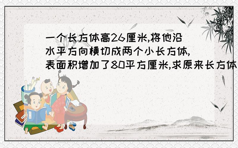 一个长方体高26厘米,将他沿水平方向横切成两个小长方体,表面积增加了80平方厘米,求原来长方体的体积.