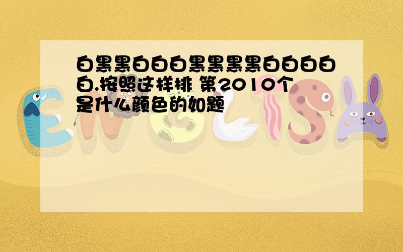 白黑黑白白白黑黑黑黑白白白白白.按照这样排 第2010个是什么颜色的如题