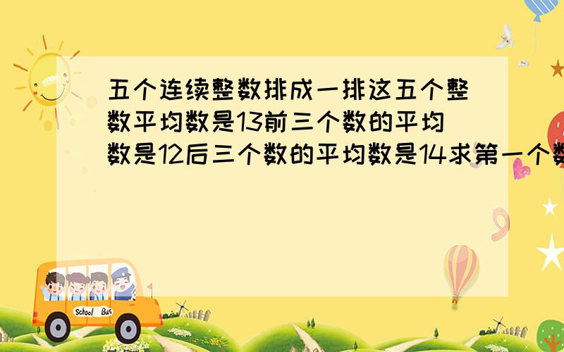 五个连续整数排成一排这五个整数平均数是13前三个数的平均数是12后三个数的平均数是14求第一个数和第五个数