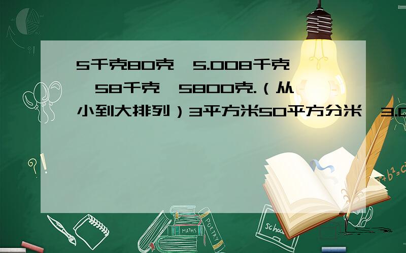 5千克80克,5.008千克,58千克,5800克.（从小到大排列）3平方米50平方分米,3.02平方米,3200平方分米,3.002平方米,32平方分米.（从大到小排列）