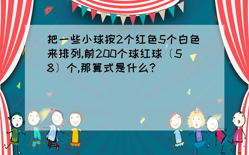 把一些小球按2个红色5个白色来排列,前200个球红球〔58〕个,那算式是什么?