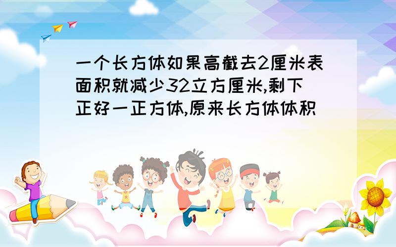 一个长方体如果高截去2厘米表面积就减少32立方厘米,剩下正好一正方体,原来长方体体积