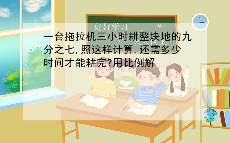 一台拖拉机三小时耕整块地的九分之七,照这样计算,还需多少时间才能耕完?用比例解