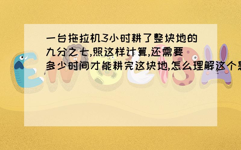 一台拖拉机3小时耕了整块地的九分之七,照这样计算,还需要多少时间才能耕完这块地,怎么理解这个题,