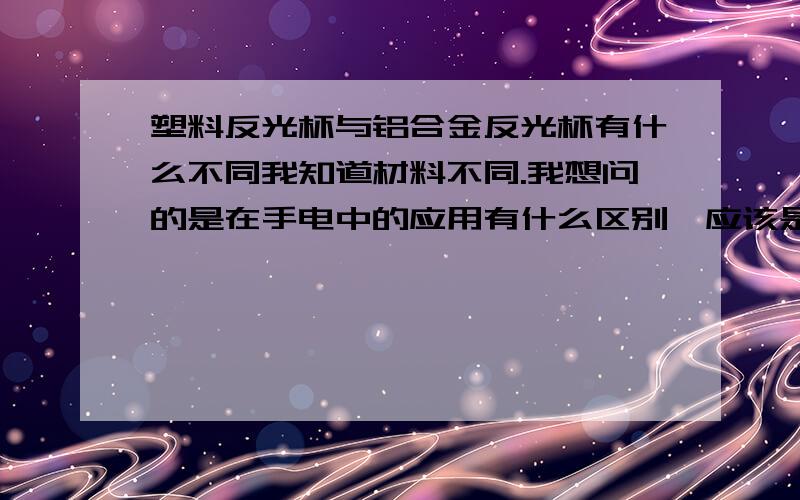 塑料反光杯与铝合金反光杯有什么不同我知道材料不同.我想问的是在手电中的应用有什么区别,应该是铝的聚光性强啊,那为什么还会出现塑料的?