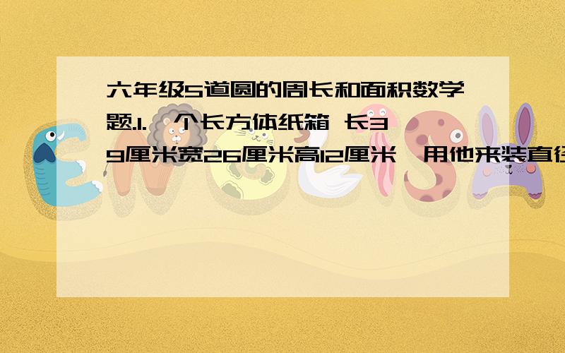 六年级5道圆的周长和面积数学题.1.一个长方体纸箱 长39厘米宽26厘米高12厘米,用他来装直径6.5厘米,高12厘米的杯子,最多能装多少个?2.长方形麦田,长140米,宽60米,选用射程是10米的喷灌装置,大