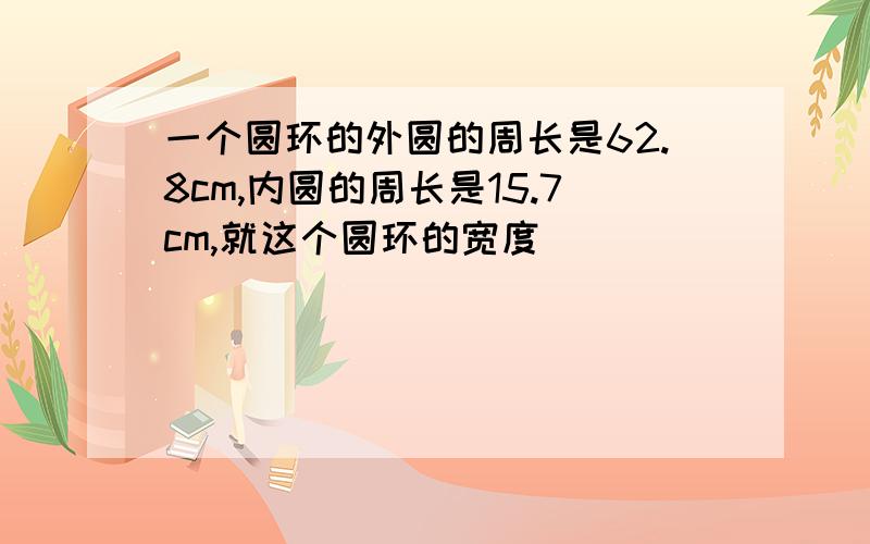 一个圆环的外圆的周长是62.8cm,内圆的周长是15.7cm,就这个圆环的宽度