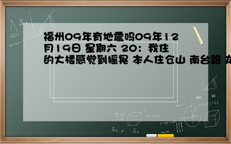 福州09年有地震吗09年12月19日 星期六 20：我住的大楼感觉到摇晃 本人住仓山 南台路 龙登天锦6座 住9楼坐在床上 感觉到摇晃过了5分钟左右摇晃消失了 问了下其他附近的居民 都没有地震 这