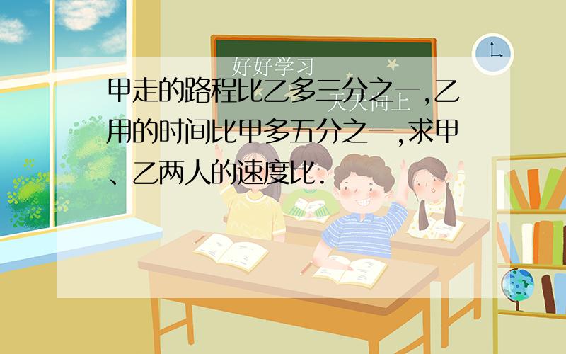 甲走的路程比乙多三分之一,乙用的时间比甲多五分之一,求甲、乙两人的速度比.