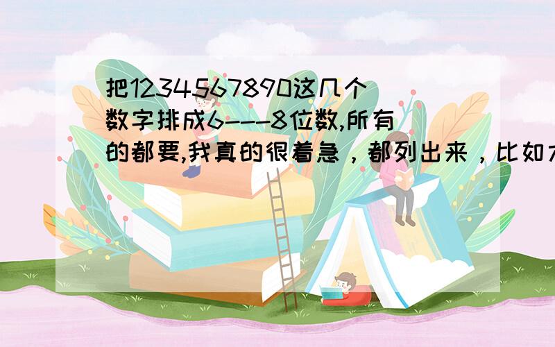 把1234567890这几个数字排成6---8位数,所有的都要,我真的很着急，都列出来，比如六位数的；123564。七位数的；1234567八位数的；12345678，是手机的密码忘了，所以才采取这样的措施