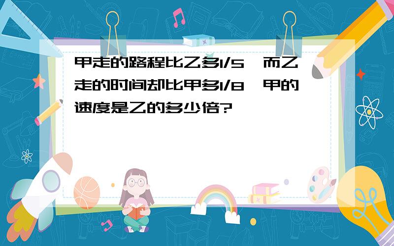 甲走的路程比乙多1/5,而乙走的时间却比甲多1/8,甲的速度是乙的多少倍?